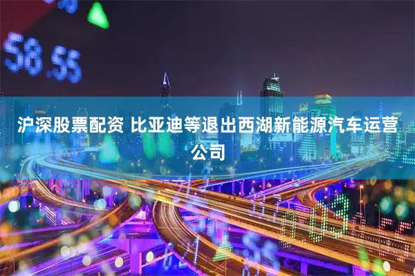 沪深股票配资 比亚迪等退出西湖新能源汽车运营公司