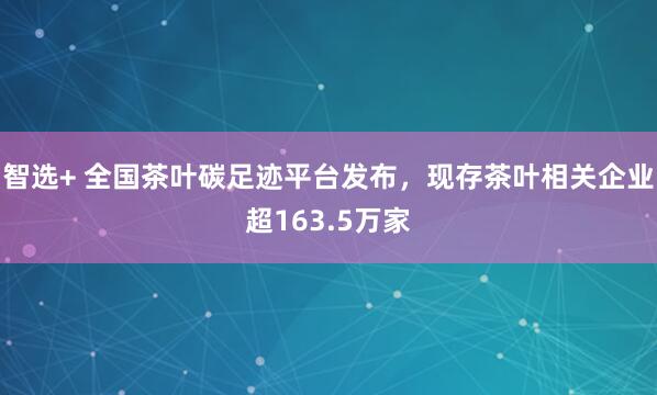 智选+ 全国茶叶碳足迹平台发布，现存茶叶相关企业超163.5万家