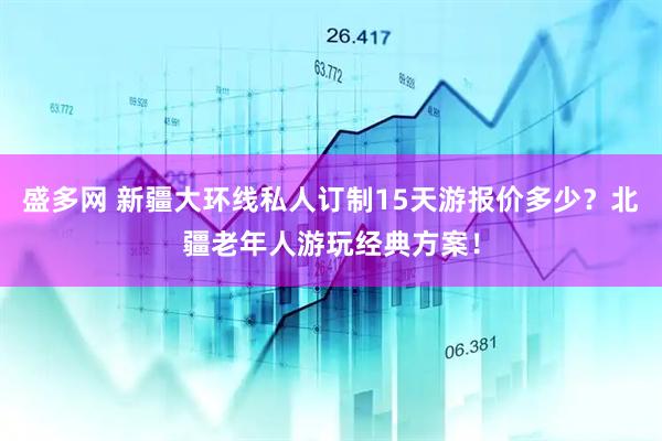 盛多网 新疆大环线私人订制15天游报价多少？北疆老年人游玩经典方案！