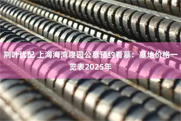 荆叶优配 上海海湾寝园公墓预约看墓：墓地价格一览表2025年