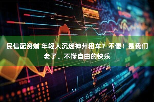 民信配资端 年轻人沉迷神州租车？不傻！是我们老了、不懂自由的快乐