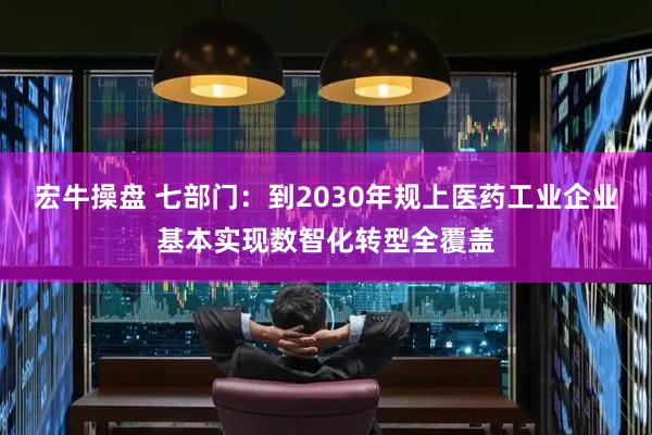 宏牛操盘 七部门：到2030年规上医药工业企业基本实现数智化转型全覆盖