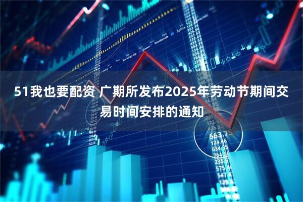 51我也要配资 广期所发布2025年劳动节期间交易时间安排的通知