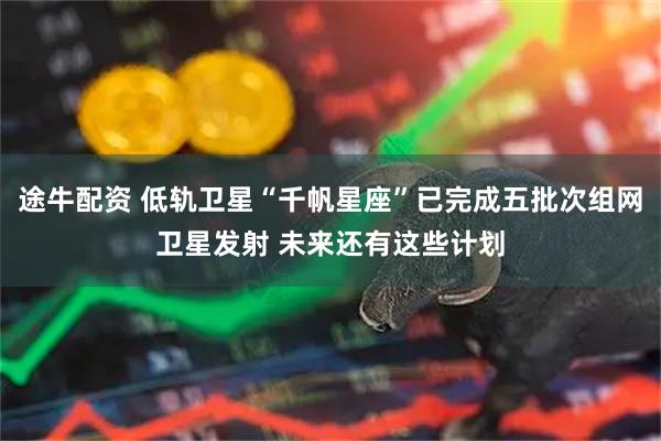 途牛配资 低轨卫星“千帆星座”已完成五批次组网卫星发射 未来还有这些计划