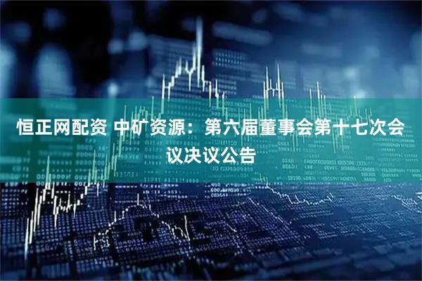 恒正网配资 中矿资源：第六届董事会第十七次会议决议公告