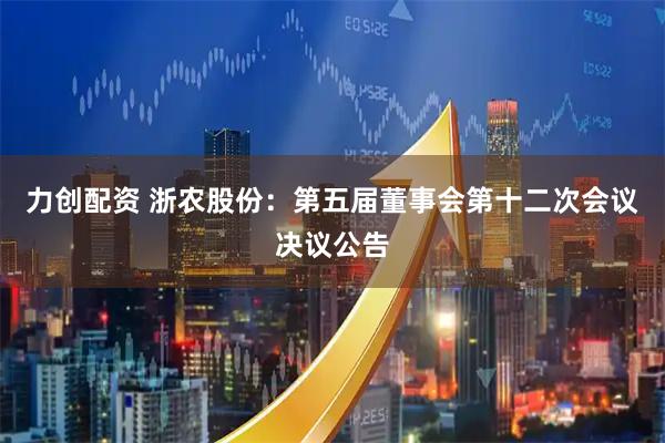 力创配资 浙农股份：第五届董事会第十二次会议决议公告