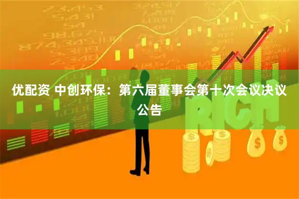 优配资 中创环保：第六届董事会第十次会议决议公告