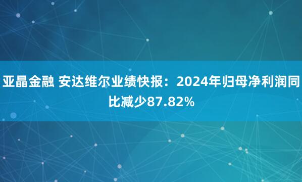 亚晶金融 安达维尔业绩快报：2024年归母净利润同比减少87.82%