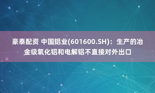豪泰配资 中国铝业(601600.SH)：生产的冶金级氧化铝和电解铝不直接对外出口