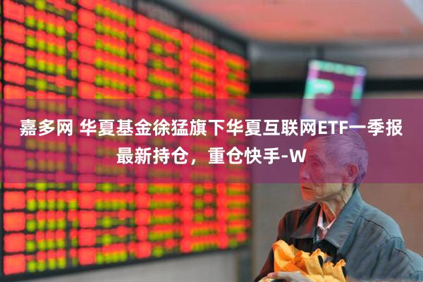 嘉多网 华夏基金徐猛旗下华夏互联网ETF一季报最新持仓，重仓快手-W
