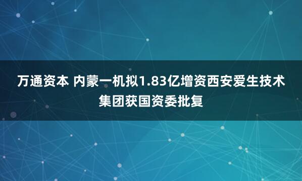 万通资本 内蒙一机拟1.83亿增资西安爱生技术集团获国资委批复
