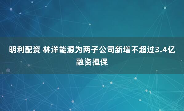 明利配资 林洋能源为两子公司新增不超过3.4亿融资担保