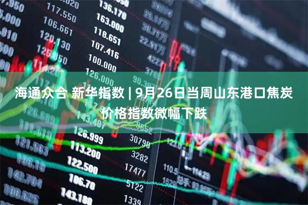 海通众合 新华指数 | 9月26日当周山东港口焦炭价格指数微幅下跌