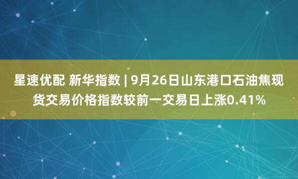 星速优配 新华指数 | 9月26日山东港口石油焦现货交易价格指数较前一交易日上涨0.41%