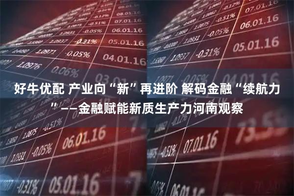 好牛优配 产业向“新”再进阶 解码金融“续航力”——金融赋能新质生产力河南观察