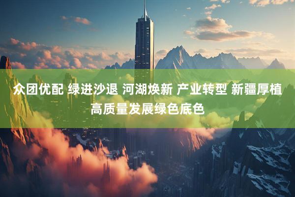众团优配 绿进沙退 河湖焕新 产业转型 新疆厚植高质量发展绿色底色