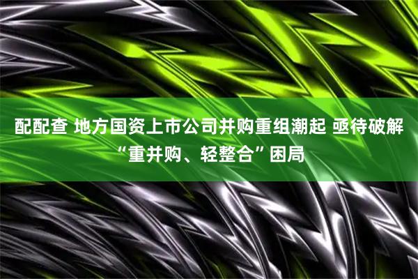 配配查 地方国资上市公司并购重组潮起 亟待破解“重并购、轻整合”困局