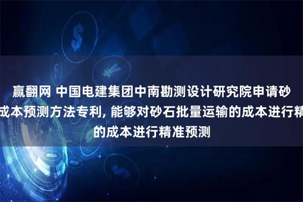 赢翻网 中国电建集团中南勘测设计研究院申请砂石运输成本预测方法专利, 能够对砂石批量运输的成本进行精准预测