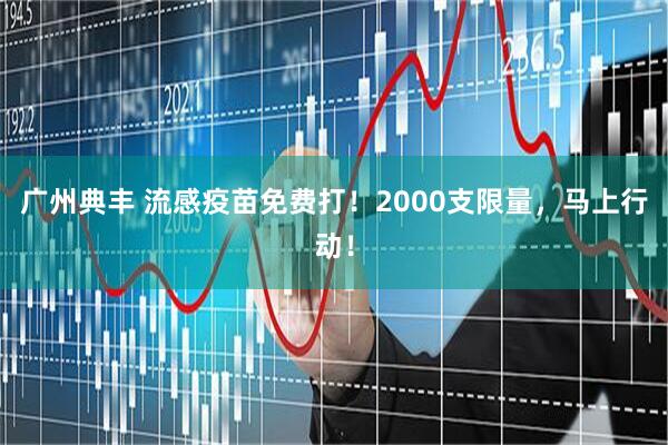 广州典丰 流感疫苗免费打！2000支限量，马上行动！