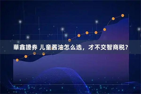 華鑫證券 儿童酱油怎么选,才不交智商税?