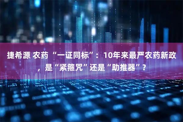 捷希源 农药 “一证同标”：10年来最严农药新政，是“紧箍咒”还是“助推器”？