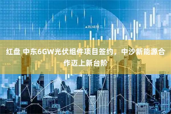 红盘 中东6GW光伏组件项目签约,中沙新能源合作迈上新台阶