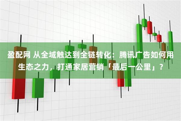 盈配网 从全域触达到全链转化:腾讯广告如何用生态之力,打通家居营销「最后一公里」?