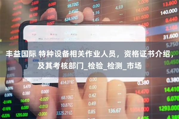 丰益国际 特种设备相关作业人员，资格证书介绍，及其考核部门_检验_检测_市场