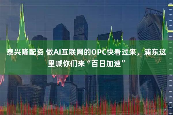 泰兴隆配资 做AI互联网的OPC快看过来，浦东这里喊你们来“百日加速”