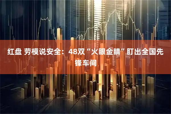 红盘 劳模说安全：48双“火眼金睛”盯出全国先锋车间